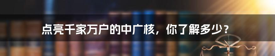 点亮千家万户的中广核，你了解多少？