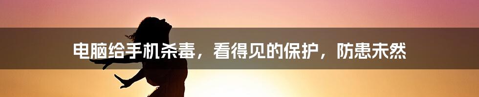 电脑给手机杀毒，看得见的保护，防患未然