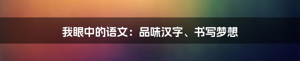 我眼中的语文：品味汉字、书写梦想