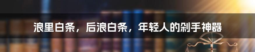 浪里白条，后浪白条，年轻人的剁手神器