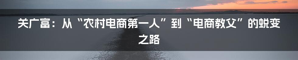 关广富：从“农村电商第一人”到“电商教父”的蜕变之路