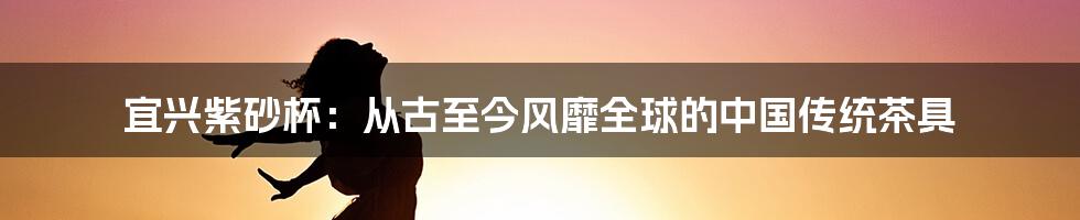 宜兴紫砂杯：从古至今风靡全球的中国传统茶具