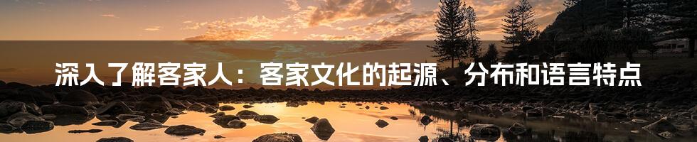 深入了解客家人：客家文化的起源、分布和语言特点