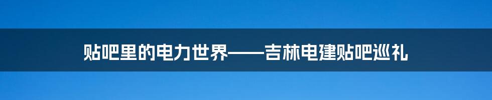 贴吧里的电力世界——吉林电建贴吧巡礼