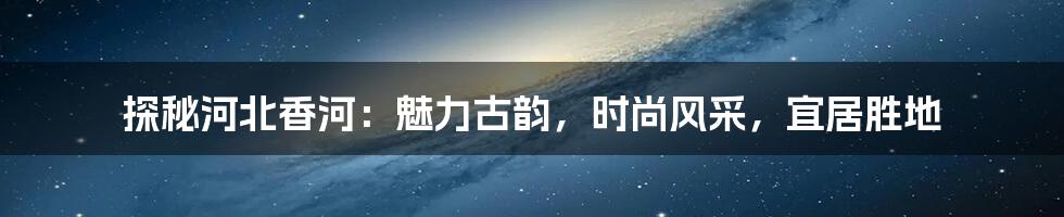 探秘河北香河：魅力古韵，时尚风采，宜居胜地