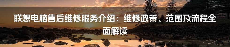 联想电脑售后维修服务介绍：维修政策、范围及流程全面解读