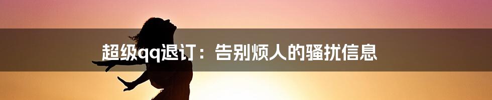 超级qq退订：告别烦人的骚扰信息