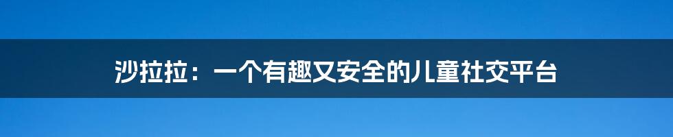 沙拉拉：一个有趣又安全的儿童社交平台