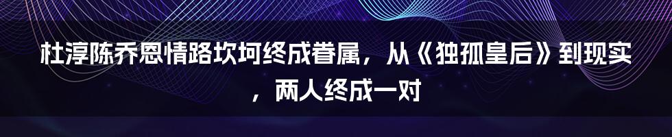 杜淳陈乔恩情路坎坷终成眷属，从《独孤皇后》到现实，两人终成一对