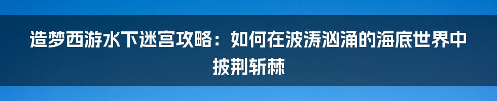 造梦西游水下迷宫攻略：如何在波涛汹涌的海底世界中披荆斩棘