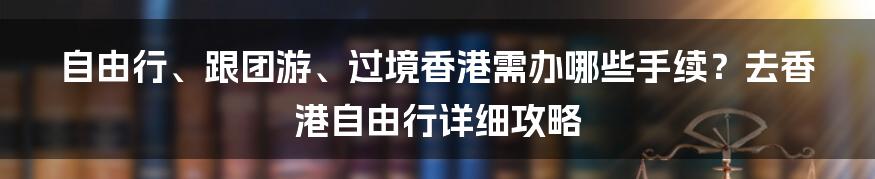 自由行、跟团游、过境香港需办哪些手续？去香港自由行详细攻略