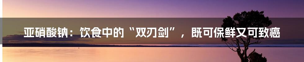 亚硝酸钠：饮食中的“双刃剑”，既可保鲜又可致癌