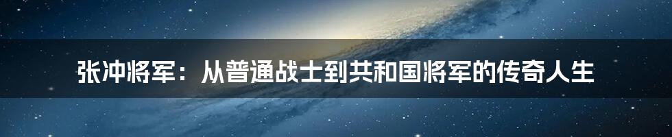 张冲将军：从普通战士到共和国将军的传奇人生