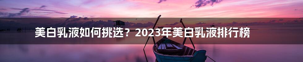 美白乳液如何挑选？2023年美白乳液排行榜