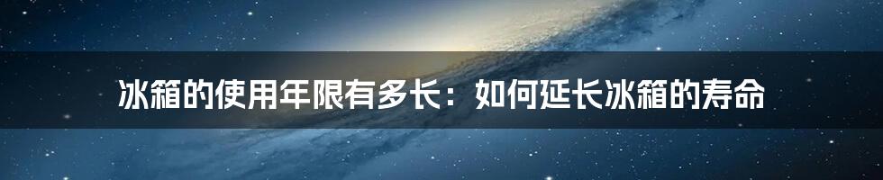 冰箱的使用年限有多长：如何延长冰箱的寿命