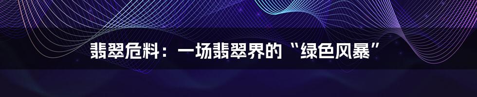 翡翠危料：一场翡翠界的“绿色风暴”