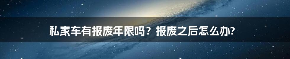 私家车有报废年限吗？报废之后怎么办?