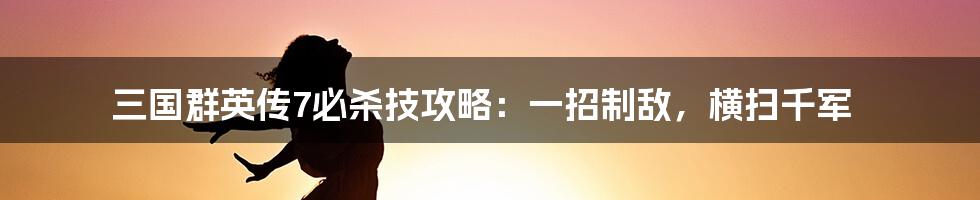 三国群英传7必杀技攻略：一招制敌，横扫千军