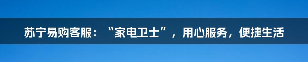 苏宁易购客服：“家电卫士”，用心服务，便捷生活