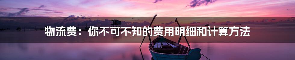 物流费：你不可不知的费用明细和计算方法