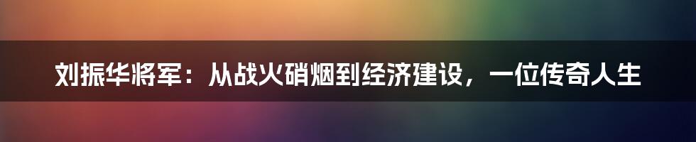 刘振华将军：从战火硝烟到经济建设，一位传奇人生