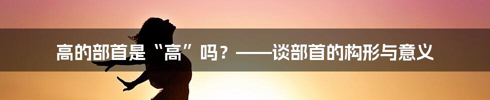 高的部首是“高”吗？——谈部首的构形与意义