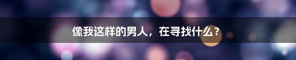 像我这样的男人，在寻找什么？