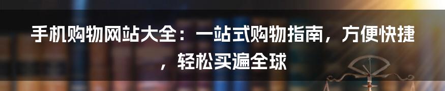 手机购物网站大全：一站式购物指南，方便快捷，轻松买遍全球