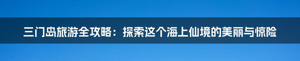 三门岛旅游全攻略：探索这个海上仙境的美丽与惊险