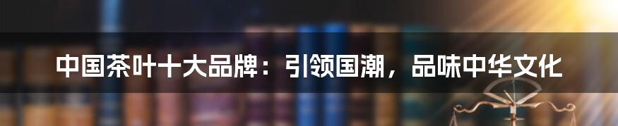 中国茶叶十大品牌：引领国潮，品味中华文化