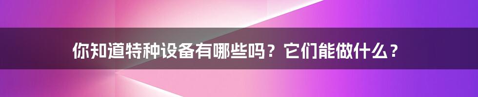 你知道特种设备有哪些吗？它们能做什么？