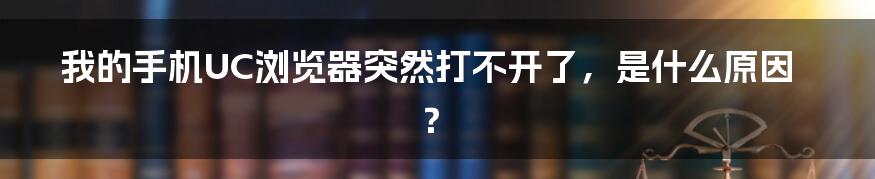 我的手机UC浏览器突然打不开了，是什么原因？