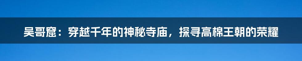 吴哥窟：穿越千年的神秘寺庙，探寻高棉王朝的荣耀