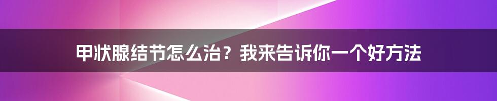 甲状腺结节怎么治？我来告诉你一个好方法