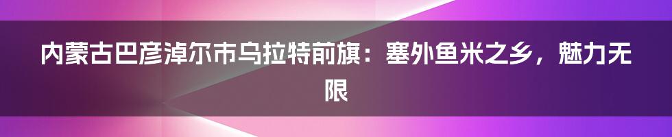 内蒙古巴彦淖尔市乌拉特前旗：塞外鱼米之乡，魅力无限