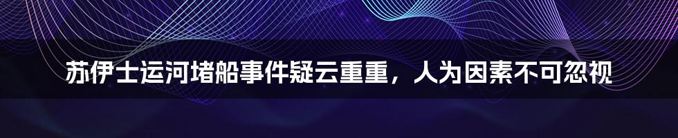 苏伊士运河堵船事件疑云重重，人为因素不可忽视