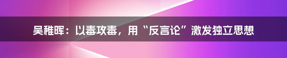 吴稚晖：以毒攻毒，用“反言论”激发独立思想