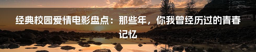 经典校园爱情电影盘点：那些年，你我曾经历过的青春记忆