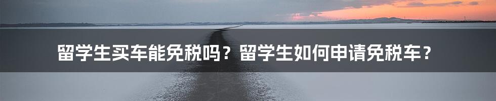 留学生买车能免税吗？留学生如何申请免税车？