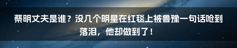 蔡明丈夫是谁？没几个明星在红毯上被鲁豫一句话呛到落泪，他却做到了！