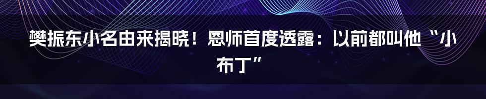 樊振东小名由来揭晓！恩师首度透露：以前都叫他“小布丁”