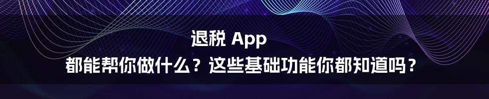 退税 App 都能帮你做什么？这些基础功能你都知道吗？