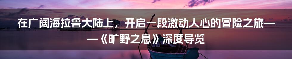 在广阔海拉鲁大陆上，开启一段激动人心的冒险之旅——《旷野之息》深度导览