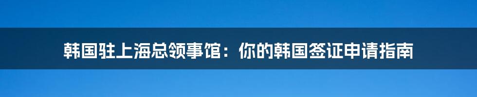 韩国驻上海总领事馆：你的韩国签证申请指南