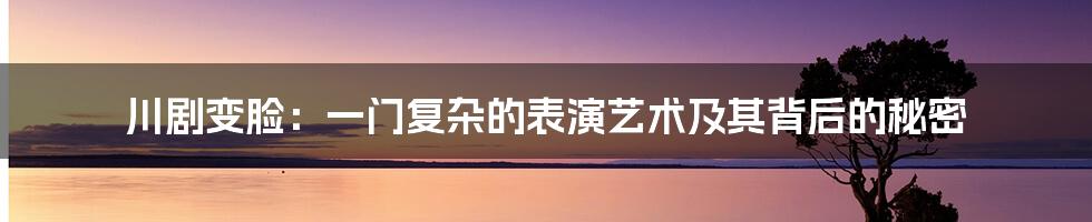 川剧变脸：一门复杂的表演艺术及其背后的秘密