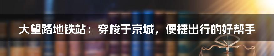 大望路地铁站：穿梭于京城，便捷出行的好帮手