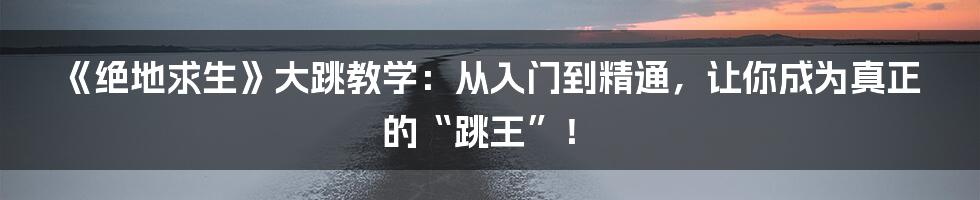 《绝地求生》大跳教学：从入门到精通，让你成为真正的“跳王”！