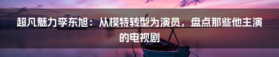 超凡魅力李东旭：从模特转型为演员，盘点那些他主演的电视剧