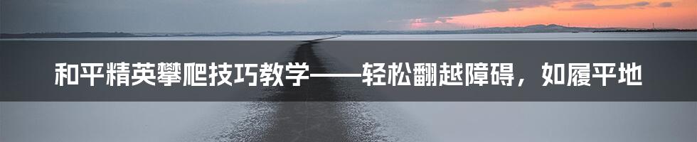 和平精英攀爬技巧教学——轻松翻越障碍，如履平地