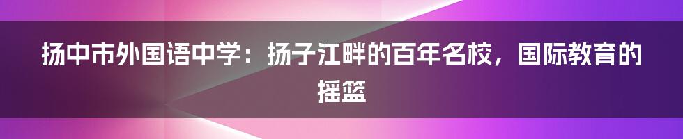 扬中市外国语中学：扬子江畔的百年名校，国际教育的摇篮